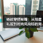 杨颖穿搭秘籍：从明星私服到时尚风向标的完美蜕变
