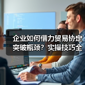 企业如何借力贸易协定突破瓶颈？实操技巧全解析（图3）