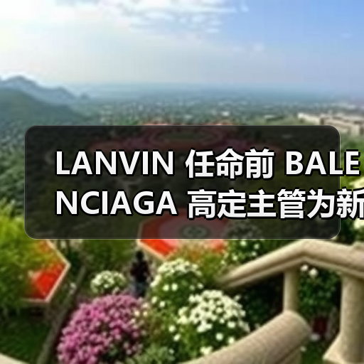 LANVIN 任命前 BALENCIAGA 高定主管为新艺术总监(图1) LANVIN 任命前 BALENCIAGA 高定主管为新艺术总监(图1)