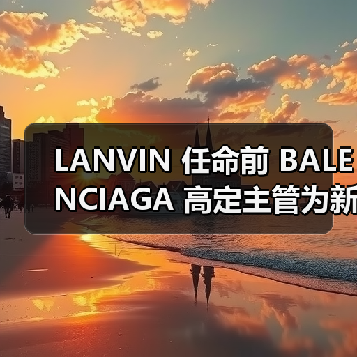 LANVIN 任命前 BALENCIAGA 高定主管为新艺术总监(图3) LANVIN 任命前 BALENCIAGA 高定主管为新艺术总监(图3)